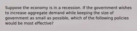 Suppose the economy is in a recession. If the government wishes to increase aggregate demand while keeping the size of government as small as possible, which of the following policies would be most effective?