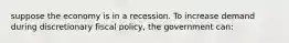 suppose the economy is in a recession. To increase demand during discretionary fiscal policy, the government can: