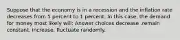 Suppose that the economy is in a recession and the inflation rate decreases from 5 percent to 1 percent. In this case, the demand for money most likely will: Answer choices decrease .remain constant. increase. fluctuate randomly.