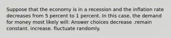 Suppose that the economy is in a recession and the inflation rate decreases from 5 percent to 1 percent. In this case, the demand for money most likely will: Answer choices decrease .remain constant. increase. fluctuate randomly.