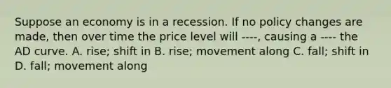 Suppose an economy is in a recession. If no policy changes are made, then over time the price level will ----, causing a ---- the AD curve. A. rise; shift in B. rise; movement along C. fall; shift in D. fall; movement along