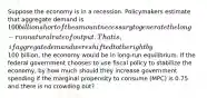 Suppose the economy is in a recession. Policymakers estimate that aggregate demand is 100 billion short of the amount necessary to generate the long-run natural rate of output. That is, if aggregate demand were shifted to the right by100 billion, the economy would be in long-run equilibrium. If the federal government chooses to use fiscal policy to stabilize the economy, by how much should they increase government spending if the marginal propensity to consume (MPC) is 0.75 and there is no crowding out?