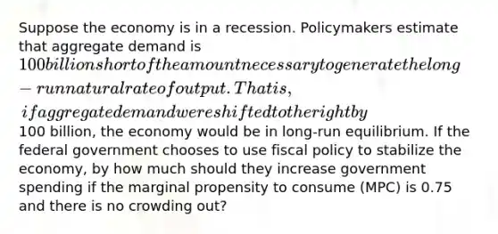 Suppose the economy is in a recession. Policymakers estimate that aggregate demand is 100 billion short of the amount necessary to generate the long-run natural rate of output. That is, if aggregate demand were shifted to the right by100 billion, the economy would be in long-run equilibrium. If the federal government chooses to use fiscal policy to stabilize the economy, by how much should they increase government spending if the marginal propensity to consume (MPC) is 0.75 and there is no crowding out?