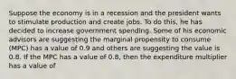 Suppose the economy is in a recession and the president wants to stimulate production and create jobs. To do this, he has decided to increase government spending. Some of his economic advisors are suggesting the marginal propensity to consume (MPC) has a value of 0.9 and others are suggesting the value is 0.8. If the MPC has a value of 0.8, then the expenditure multiplier has a value of