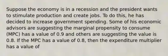 Suppose the economy is in a recession and the president wants to stimulate production and create jobs. To do this, he has decided to increase government spending. Some of his economic advisors are suggesting the marginal propensity to consume (MPC) has a value of 0.9 and others are suggesting the value is 0.8. If the MPC has a value of 0.8, then the expenditure multiplier has a value of