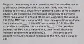 Suppose the economy is in a recession and the president wants to stimulate production and create jobs. To do this, he has decided to increase government spending. Some of his economic advisors are suggesting the marginal propensity to consume (MPC) has a value of 0.9 and others are suggesting the value is 0.8. If the MPC has a value of 0.9, then the expenditure multiplier has a value of a.____. If the MPC has a value of 0.8, then the expenditure multiplier has a value of b.____. If the president believes the MPC has a value of 0.9, then he will choose to increase government spending by c._____ the same as the amount he would choose if he believed the MPC had a value of 0.8.