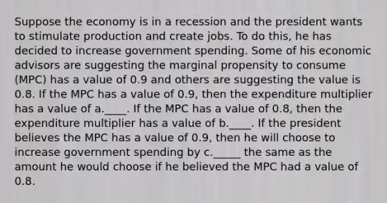 Suppose the economy is in a recession and the president wants to stimulate production and create jobs. To do this, he has decided to increase government spending. Some of his economic advisors are suggesting the marginal propensity to consume (MPC) has a value of 0.9 and others are suggesting the value is 0.8. If the MPC has a value of 0.9, then the expenditure multiplier has a value of a.____. If the MPC has a value of 0.8, then the expenditure multiplier has a value of b.____. If the president believes the MPC has a value of 0.9, then he will choose to increase government spending by c._____ the same as the amount he would choose if he believed the MPC had a value of 0.8.