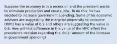 Suppose the economy is in a recession and the president wants to stimulate production and create jobs. To do this, he has decided to increase government spending. Some of his economic advisors are suggesting the marginal propensity to consume (MPC) has a value of 0.9 and others are suggesting the value is 0.8. How will this difference in the value of the MPC affect the president's decision regarding the dollar amount of the increase in government spending?