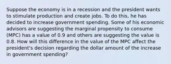 Suppose the economy is in a recession and the president wants to stimulate production and create jobs. To do this, he has decided to increase government spending. Some of his economic advisors are suggesting the marginal propensity to consume (MPC) has a value of 0.9 and others are suggesting the value is 0.8. How will this difference in the value of the MPC affect the president's decision regarding the dollar amount of the increase in government spending?