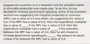 Suppose the economy is in a recession and the president wants to stimulate production and create jobs. To do this, he has decided to increase government spending. Some of his economic advisors are suggesting the marginal propensity to consume (MPC) has a value of 0.9 and others are suggesting the value is 0.8. If the MPC has a value of 0.9, then the expenditure multiplier has a value of ____. If the MPC has a value of 0.8, then the expenditure multiplier has a value of _____. If the president believes the MPC has a value of 0.9, then he will choose to increase government spending by _______ the amount he would choose if he believed the MPC had a value of 0.8.