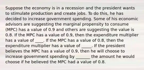 Suppose the economy is in a recession and the president wants to stimulate production and create jobs. To do this, he has decided to increase government spending. Some of his economic advisors are suggesting the marginal propensity to consume (MPC) has a value of 0.9 and others are suggesting the value is 0.8. If the MPC has a value of 0.9, then the expenditure multiplier has a value of ____. If the MPC has a value of 0.8, then the expenditure multiplier has a value of _____. If the president believes the MPC has a value of 0.9, then he will choose to increase government spending by _______ the amount he would choose if he believed the MPC had a value of 0.8.