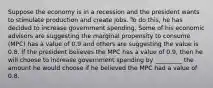 Suppose the economy is in a recession and the president wants to stimulate production and create jobs. To do this, he has decided to increase government spending. Some of his economic advisors are suggesting the marginal propensity to consume (MPC) has a value of 0.9 and others are suggesting the value is 0.8. If the president believes the MPC has a value of 0.9, then he will choose to increase government spending by _________ the amount he would choose if he believed the MPC had a value of 0.8.