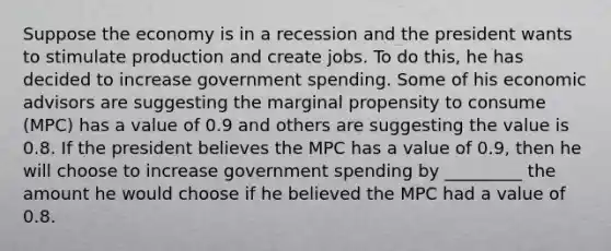 Suppose the economy is in a recession and the president wants to stimulate production and create jobs. To do this, he has decided to increase government spending. Some of his economic advisors are suggesting the marginal propensity to consume (MPC) has a value of 0.9 and others are suggesting the value is 0.8. If the president believes the MPC has a value of 0.9, then he will choose to increase government spending by _________ the amount he would choose if he believed the MPC had a value of 0.8.