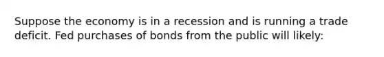 Suppose the economy is in a recession and is running a trade deficit. Fed purchases of bonds from the public will likely: