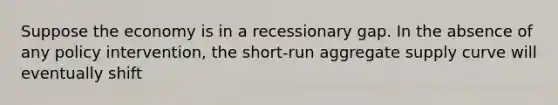 Suppose the economy is in a recessionary gap. In the absence of any policy intervention, the short-run aggregate supply curve will eventually shift