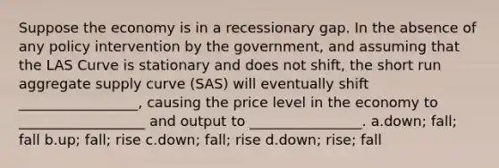 Suppose the economy is in a recessionary gap. In the absence of any policy intervention by the government, and assuming that the LAS Curve is stationary and does not shift, the short run aggregate supply curve (SAS) will eventually shift _________________, causing the price level in the economy to __________________ and output to ________________. a.down; fall; fall b.up; fall; rise c.down; fall; rise d.down; rise; fall