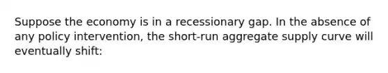 Suppose the economy is in a recessionary gap. In the absence of any policy intervention, the short-run aggregate supply curve will eventually shift: