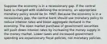 Suppose the economy is in a recessionary gap. If the central bank is charged with stabilizing the economy, an appropriate monetary policy would be to: HINT: Because the economy is in a recessionary gap, the central bank should use monetary policy to reduce interest rates and boost aggregate demand in the economy. The open market purchase of government securities will push down interest rates by increasing the money supply in the money market. Lower taxes and increased government spending are expansionary fiscal policies, not monetary policies.