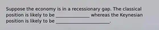 Suppose the economy is in a recessionary gap. The classical position is likely to be _______________ whereas the Keynesian position is likely to be ________________________.