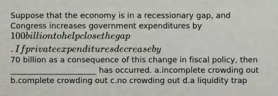 Suppose that the economy is in a recessionary gap, and Congress increases government expenditures by 100 billion to help close the gap. If private expenditures decrease by70 billion as a consequence of this change in fiscal policy, then ______________________ has occurred. a.incomplete crowding out b.complete crowding out c.no crowding out d.a liquidity trap