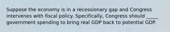 Suppose the economy is in a recessionary gap and Congress intervenes with fiscal policy. Specifically, Congress should _____ government spending to bring real GDP back to potential GDP.