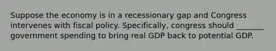 Suppose the economy is in a recessionary gap and Congress intervenes with fiscal policy. Specifically, congress should _______ government spending to bring real GDP back to potential GDP.