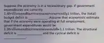 Suppose the economy is in a recessionary gap. If government expenditures are currently 1.4 trillion and tax revenues are currently1 trillion, the (total) budget deficit is _____________. Assume that economists estimate that if the economy were operating at full employment, government expenditures would be 1.2 trillion and tax revenues would be1.1 trillion. The structural deficit is _________________ and the cyclical deficit is _______________.