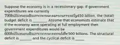 Suppose the economy is in a recessionary gap. If government expenditures are currently 700 billion and tax revenues are currently450 billion, the (total) budget deficit is ________. Assume that economists estimate that if the economy were operating at full employment then government expenditures would be 600 billion and tax revenues would be500 billions. The structural deficit is _______ and the cyclical deficit is _____