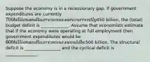 Suppose the economy is in a recessionary gap. If government expenditures are currently 700 billion and tax revenues are currently450 billion, the (total) budget deficit is _____________. Assume that economists estimate that if the economy were operating at full employment then government expenditures would be 600 billion and tax revenues would be500 billion. The structural deficit is _________________ and the cyclical deficit is _______________.