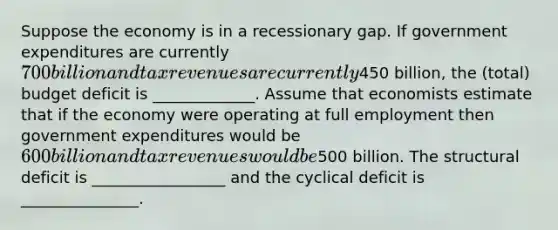 Suppose the economy is in a recessionary gap. If government expenditures are currently 700 billion and tax revenues are currently450 billion, the (total) budget deficit is _____________. Assume that economists estimate that if the economy were operating at full employment then government expenditures would be 600 billion and tax revenues would be500 billion. The structural deficit is _________________ and the cyclical deficit is _______________.