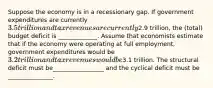 Suppose the economy is in a recessionary gap. If government expenditures are currently 3.5 trillion and tax revenues are currently2.9 trillion, the (total) budget deficit is _____________. Assume that economists estimate that if the economy were operating at full employment, government expenditures would be 3.2 trillion and tax revenues would be3.1 trillion. The structural deficit must be_________________ and the cyclical deficit must be _______________.