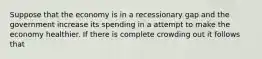 Suppose that the economy is in a recessionary gap and the government increase its spending in a attempt to make the economy healthier. If there is complete crowding out it follows that