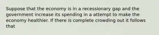 Suppose that the economy is in a recessionary gap and the government increase its spending in a attempt to make the economy healthier. If there is complete crowding out it follows that