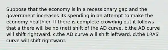 Suppose that the economy is in a recessionary gap and the government increases its spending in an attempt to make the economy healthier. If there is complete crowding out it follows that a.there will be no (net) shift of the AD curve. b.the AD curve will shift rightward. c.the AD curve will shift leftward. d.the LRAS curve will shift rightward.