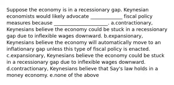 Suppose the economy is in a recessionary gap. Keynesian economists would likely advocate _____________ fiscal policy measures because ______________________. a.contractionary, Keynesians believe the economy could be stuck in a recessionary gap due to inflexible wages downward. b.expansionary, Keynesians believe the economy will automatically move to an inflationary gap unless this type of fiscal policy is enacted. c.expansionary, Keynesians believe the economy could be stuck in a recessionary gap due to inflexible wages downward. d.contractionary, Keynesians believe that Say's law holds in a money economy. e.none of the above