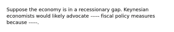 Suppose the economy is in a recessionary gap. Keynesian economists would likely advocate ----- <a href='https://www.questionai.com/knowledge/kPTgdbKdvz-fiscal-policy' class='anchor-knowledge'>fiscal policy</a> measures because -----.