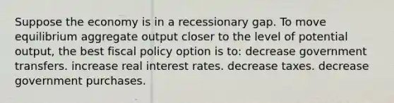 Suppose the economy is in a recessionary gap. To move equilibrium aggregate output closer to the level of potential output, the best fiscal policy option is to: decrease government transfers. increase real interest rates. decrease taxes. decrease government purchases.