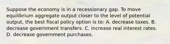 Suppose the economy is in a recessionary gap. To move equilibrium aggregate output closer to the level of potential output, the best fiscal policy option is to: A. decrease taxes. B. decrease government transfers. C. increase real interest rates. D. decrease government purchases.