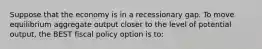 Suppose that the economy is in a recessionary gap. To move equilibrium aggregate output closer to the level of potential output, the BEST fiscal policy option is to: