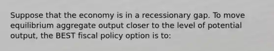 Suppose that the economy is in a recessionary gap. To move equilibrium aggregate output closer to the level of potential output, the BEST fiscal policy option is to: