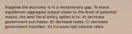 Suppose the economy is in a recessionary gap. To move equilibrium aggregate output closer to the level of potential output, the best fiscal policy option is to: A) decrease government purchases. B) decrease taxes. C) decrease government transfers. D) increase real interest rates.