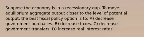 Suppose the economy is in a recessionary gap. To move equilibrium aggregate output closer to the level of potential output, the best <a href='https://www.questionai.com/knowledge/kPTgdbKdvz-fiscal-policy' class='anchor-knowledge'>fiscal policy</a> option is to: A) decrease government purchases. B) decrease taxes. C) decrease government transfers. D) increase real interest rates.