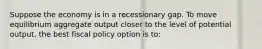 Suppose the economy is in a recessionary gap. To move equilibrium aggregate output closer to the level of potential output, the best fiscal policy option is to: