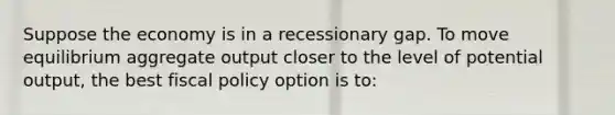 Suppose the economy is in a recessionary gap. To move equilibrium aggregate output closer to the level of potential output, the best fiscal policy option is to: