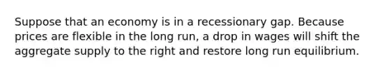 Suppose that an economy is in a recessionary gap. Because prices are flexible in the long run, a drop in wages will shift the aggregate supply to the right and restore long run equilibrium.