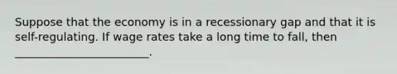 Suppose that the economy is in a recessionary gap and that it is self-regulating. If wage rates take a long time to fall, then ________________________.