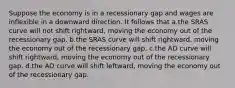 Suppose the economy is in a recessionary gap and wages are inflexible in a downward direction. It follows that a.the SRAS curve will not shift rightward, moving the economy out of the recessionary gap. b.the SRAS curve will shift rightward, moving the economy out of the recessionary gap. c.the AD curve will shift rightward, moving the economy out of the recessionary gap. d.the AD curve will shift leftward, moving the economy out of the recessionary gap.