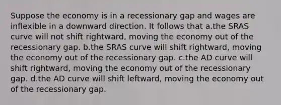 Suppose the economy is in a recessionary gap and wages are inflexible in a downward direction. It follows that a.the SRAS curve will not shift rightward, moving the economy out of the recessionary gap. b.the SRAS curve will shift rightward, moving the economy out of the recessionary gap. c.the AD curve will shift rightward, moving the economy out of the recessionary gap. d.the AD curve will shift leftward, moving the economy out of the recessionary gap.