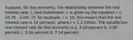 Suppose, for this economy, the relationship between the real interest rate, r, and investment, I, is given by the equation I = 10.78 - 3.03r. (If, for example, r = 10, this means that the real interest rate is 10 percent), where I = 1.2 trillion. The equilibrium real interest rate for this economy is a. 3.19 percent b. 3.00 percent c. 3.16 percent d. 7.14 percent