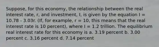 Suppose, for this economy, the relationship between the real interest rate, r, and investment, I, is given by the equation I = 10.78 - 3.03r. (If, for example, r = 10, this means that the real interest rate is 10 percent), where I = 1.2 trillion. The equilibrium real interest rate for this economy is a. 3.19 percent b. 3.00 percent c. 3.16 percent d. 7.14 percent